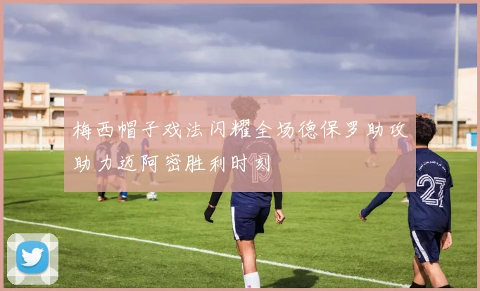梅西帽子戏法闪耀全场德保罗助攻助力迈阿密胜利时刻