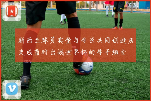 新西兰球员宾登与母亲共同创造历史成首对出战世界杯的母子组合