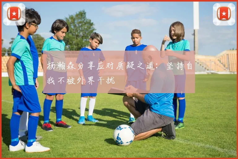 杨瀚森分享应对质疑之道：坚持自我不被外界干扰