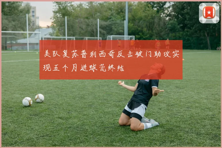美队复苏普利西奇反击破门助攻实现五个月进球荒终结