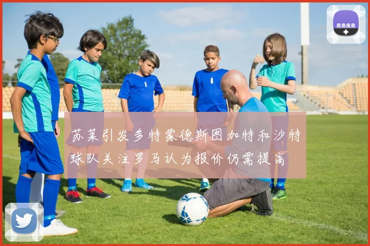 苏莱引发多特蒙德斯图加特和沙特球队关注罗马认为报价仍需提高
