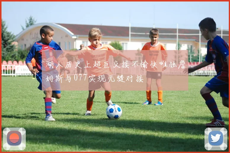 湖人历史上超巨交接不愉快唯独詹姆斯与077实现无缝对接