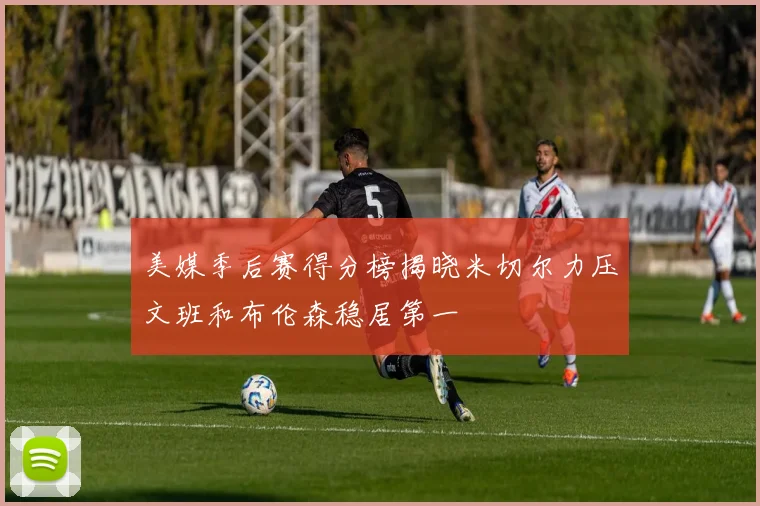 美媒季后赛得分榜揭晓米切尔力压文班和布伦森稳居第一
