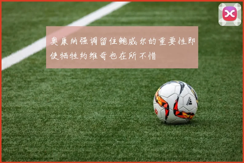 奥康纳强调留住鲍威尔的重要性即使牺牲约维奇也在所不惜