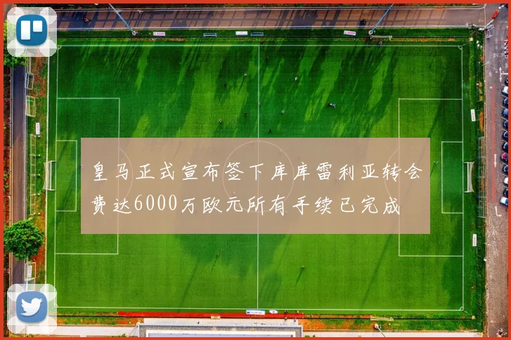 皇马正式宣布签下库库雷利亚转会费达6000万欧元所有手续已完成