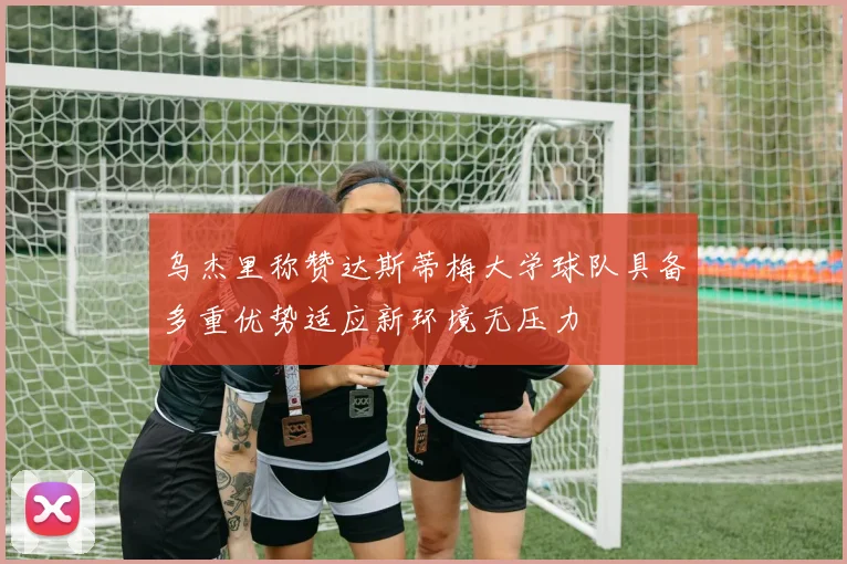 乌杰里称赞达斯蒂梅大学球队具备多重优势适应新环境无压力